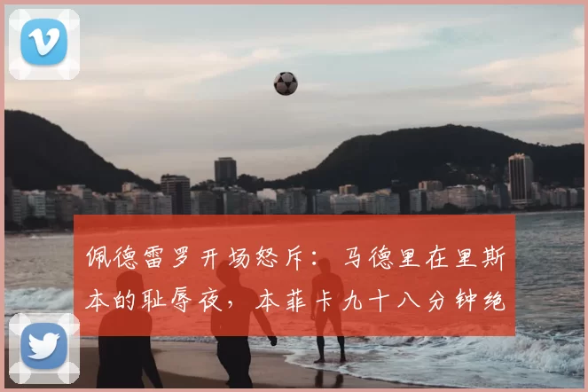 佩德雷罗开场怒斥：马德里在里斯本的耻辱夜，本菲卡九十八分钟绝杀掀翻卫冕王