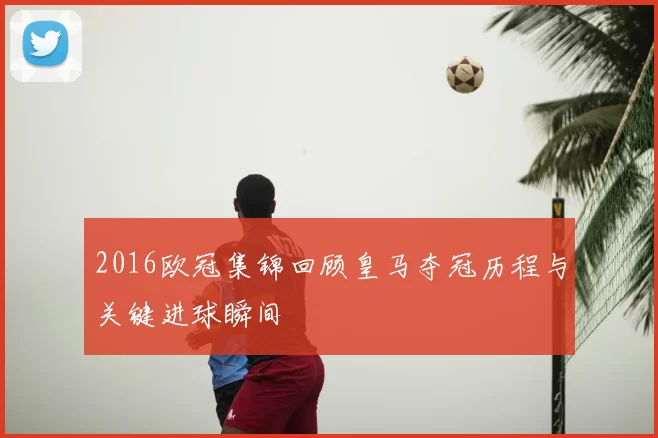 2016欧冠集锦回顾皇马夺冠历程与关键进球瞬间