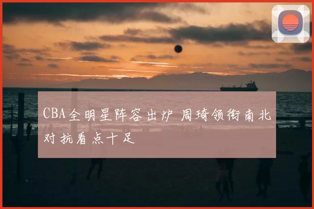 CBA全明星阵容出炉 周琦领衔南北对抗看点十足