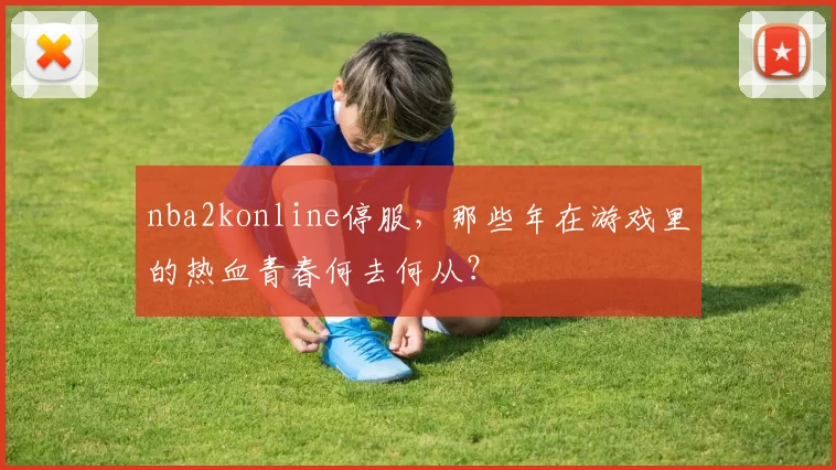 nba2konline停服,那些年在游戏里的热血青春何去何从?