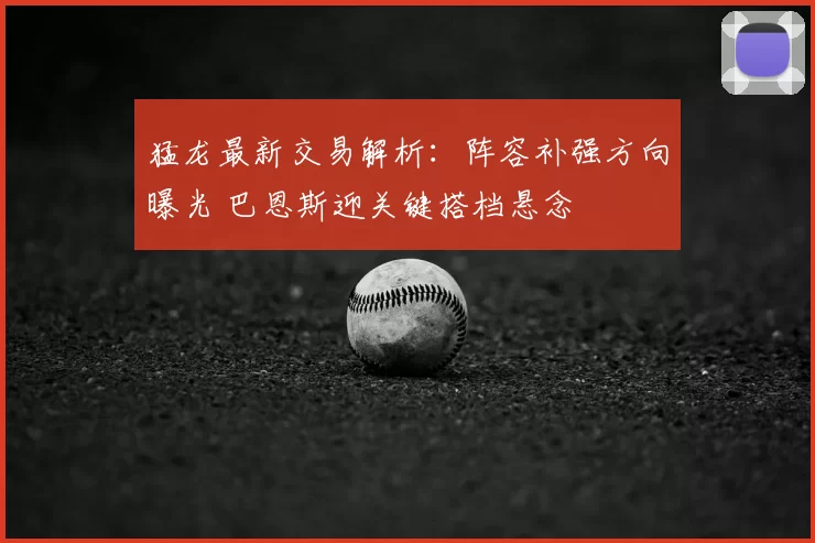 猛龙最新交易解析:阵容补强方向曝光 巴恩斯迎关键搭档悬念