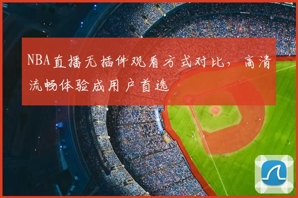 NBA直播无插件观看方式对比，高清流畅体验成用户首选