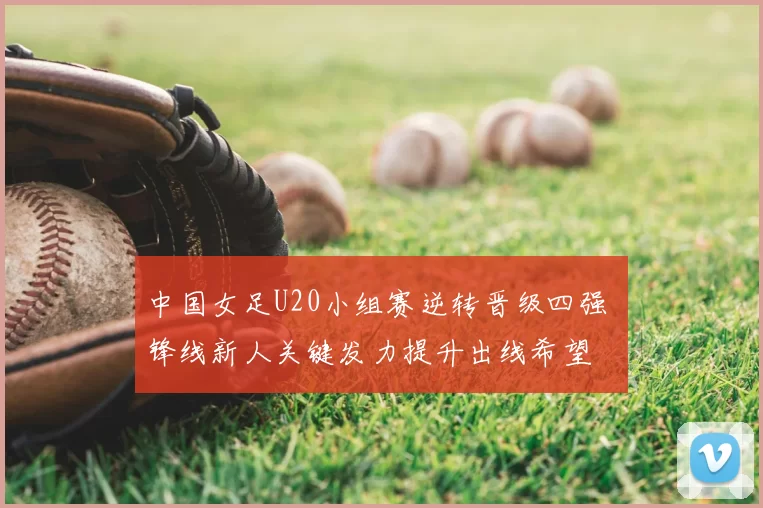 中国女足U20小组赛逆转晋级四强 锋线新人关键发力提升出线希望