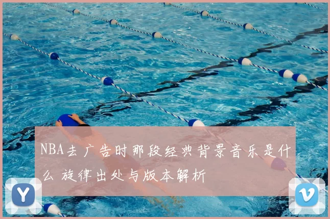 NBA去广告时那段经典背景音乐是什么 旋律出处与版本解析