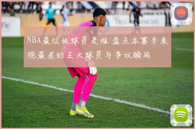 NBA最垃圾球员是谁 盘点本赛季表现最差的五大球员与争议瞬间