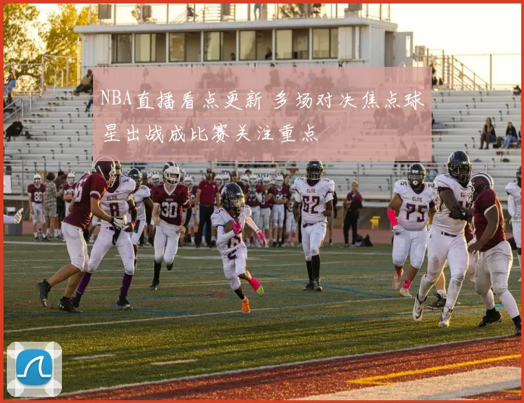 NBA直播看点更新 多场对决焦点球星出战成比赛关注重点