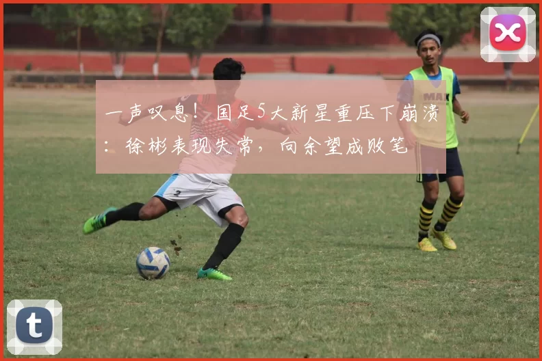一声叹息!国足5大新星重压下崩溃:徐彬表现失常,向余望成败笔