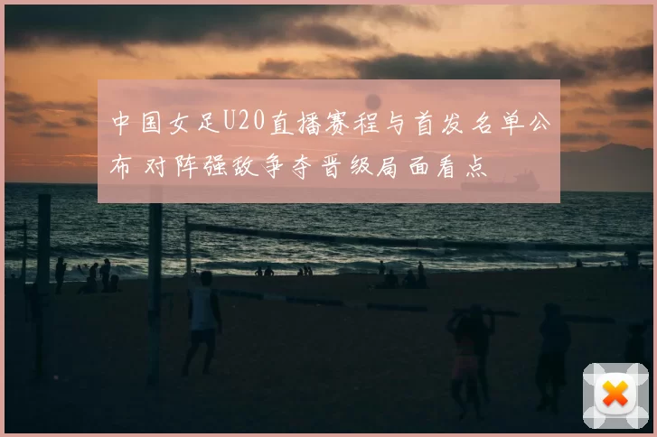 中国女足U20直播赛程与首发名单公布 对阵强敌争夺晋级局面看点