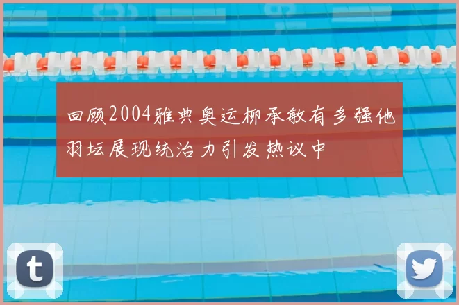 回顾2004雅典奥运柳承敏有多强他羽坛展现统治力引发热议中