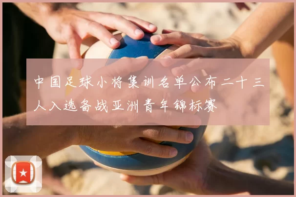 中国足球小将集训名单公布二十三人入选备战亚洲青年锦标赛