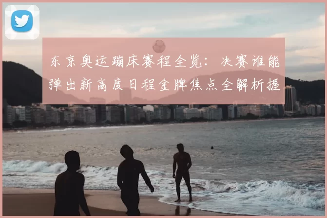 东京奥运蹦床赛程全览：决赛谁能弹出新高度日程金牌焦点全解析握