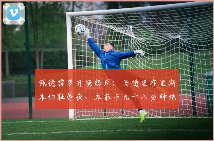 佩德雷罗开场怒斥：马德里在里斯本的耻辱夜，本菲卡九十八分钟绝杀掀翻卫冕王