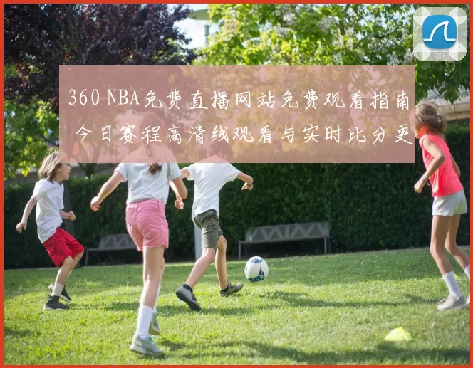 360 NBA免费直播网站免费观看指南 今日赛程高清线观看与实时比分更新