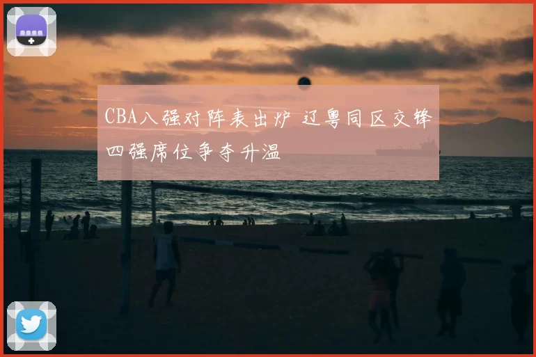 CBA八强对阵表出炉 辽粤同区交锋四强席位争夺升温