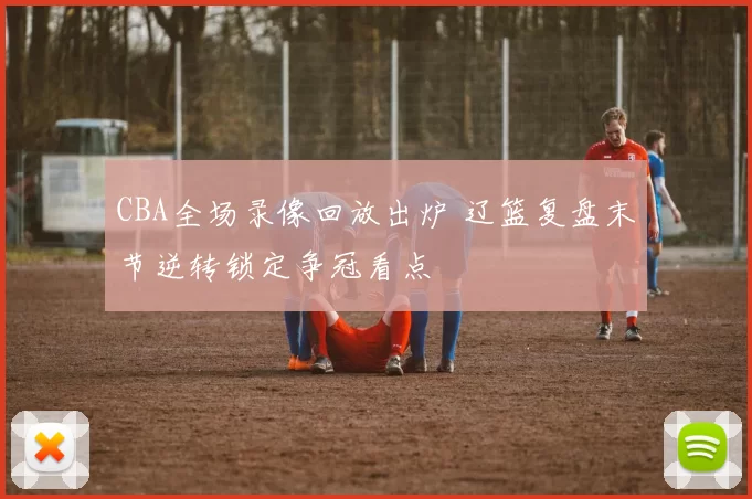 CBA全场录像回放出炉 辽篮复盘末节逆转锁定争冠看点