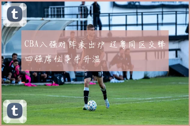 CBA八强对阵表出炉 辽粤同区交锋四强席位争夺升温