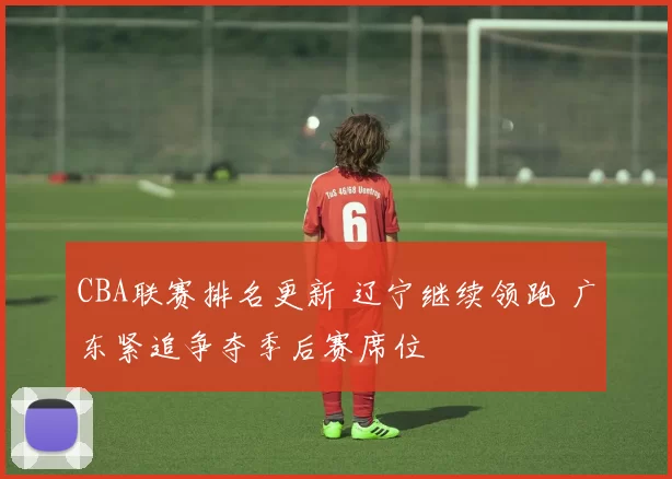 CBA联赛排名更新 辽宁继续领跑 广东紧追争夺季后赛席位