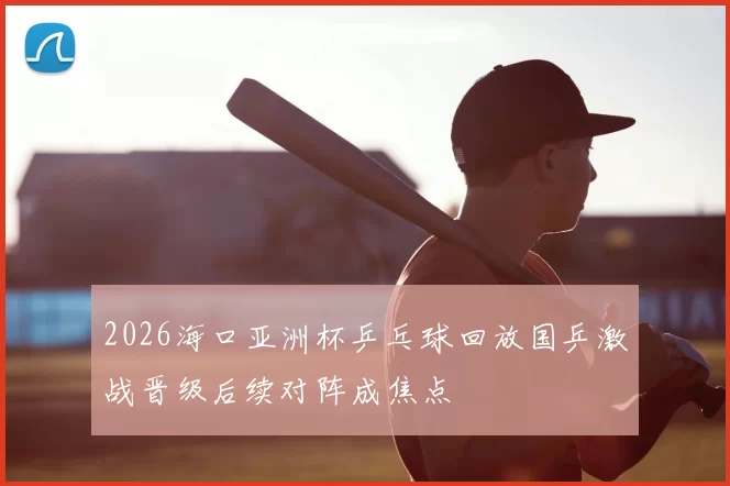 2026海口亚洲杯乒乓球回放国乒激战晋级后续对阵成焦点