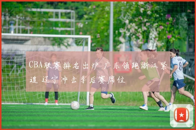 CBA联赛排名出炉 广东领跑浙江紧追 辽宁冲击季后赛席位