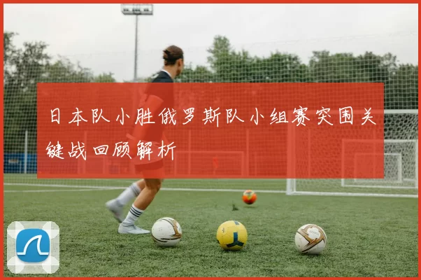 日本队小胜俄罗斯队小组赛突围关键战回顾解析