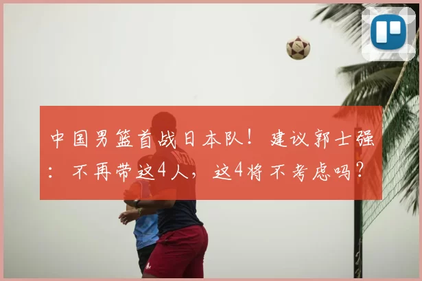 中国男篮首战日本队!建议郭士强:不再带这4人,这4将不考虑吗?
