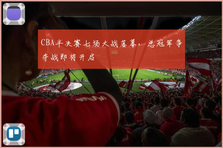 CBA半决赛七场大战落幕,总冠军争夺战即将开启