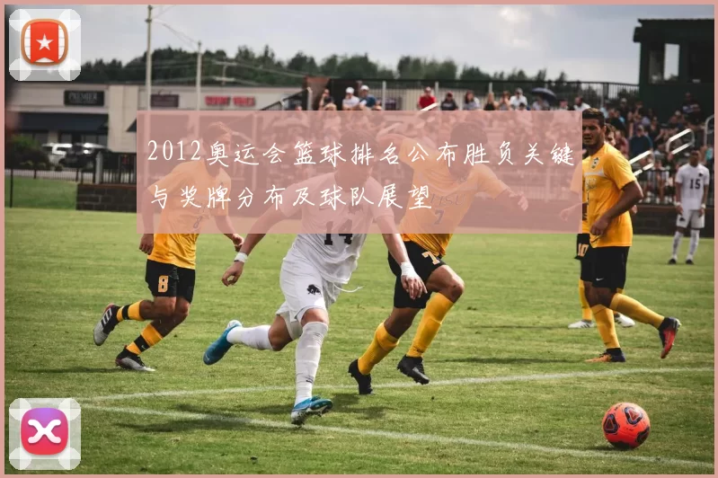 2012奥运会篮球排名公布胜负关键与奖牌分布及球队展望