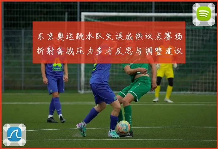 东京奥运跳水队失误成热议点赛场折射备战压力多方反思与调整建议