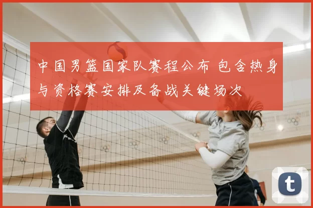 中国男篮国家队赛程公布 包含热身与资格赛安排及备战关键场次