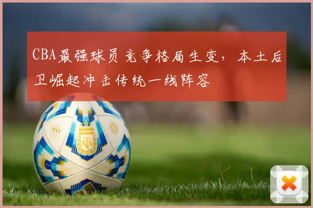 CBA最强球员竞争格局生变，本土后卫崛起冲击传统一线阵容