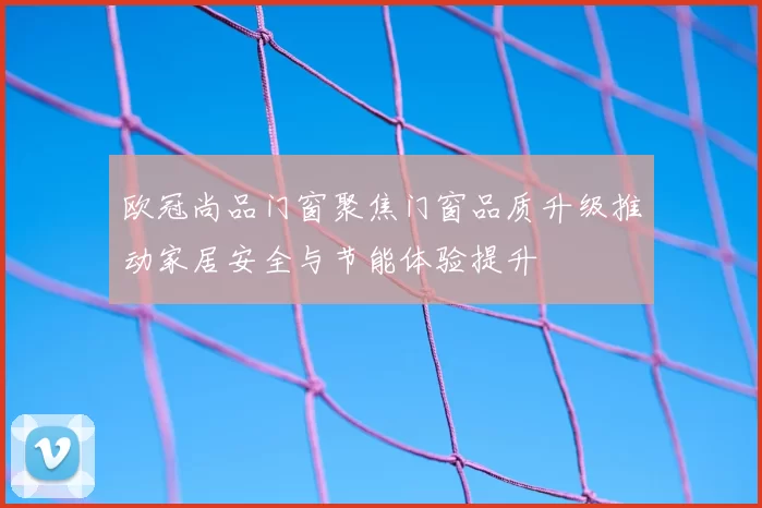 欧冠尚品门窗聚焦门窗品质升级推动家居安全与节能体验提升