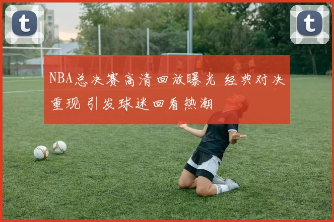 NBA总决赛高清回放曝光 经典对决重现 引发球迷回看热潮