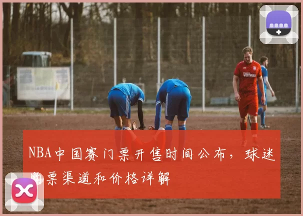 NBA中国赛门票开售时间公布,球迷购票渠道和价格详解