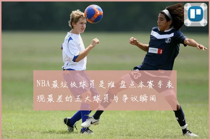 NBA最垃圾球员是谁 盘点本赛季表现最差的五大球员与争议瞬间