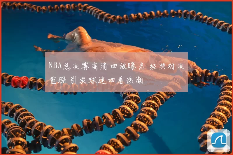 NBA总决赛高清回放曝光 经典对决重现 引发球迷回看热潮