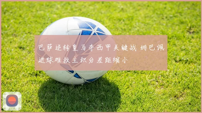 巴萨逆转皇马夺西甲关键战 姆巴佩进球难救主积分差距缩小