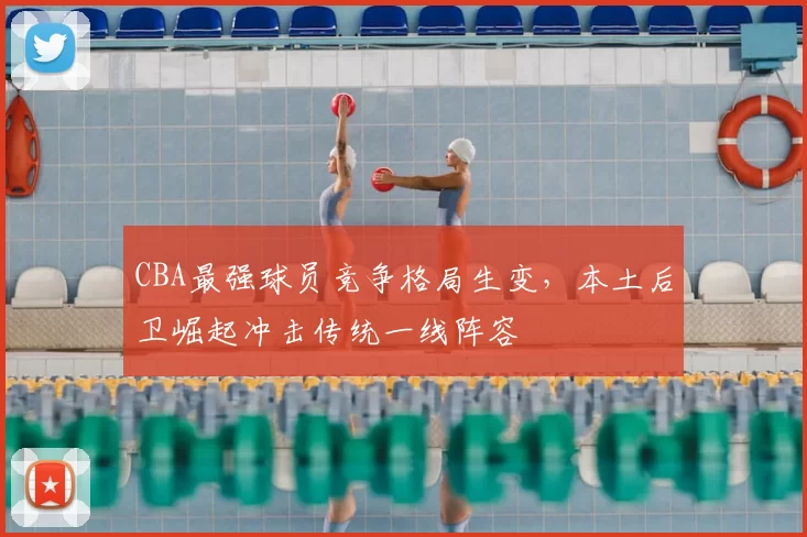 CBA最强球员竞争格局生变，本土后卫崛起冲击传统一线阵容