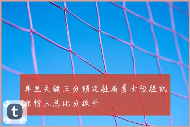 库里关键三分锁定胜局勇士险胜凯尔特人总比分扳平