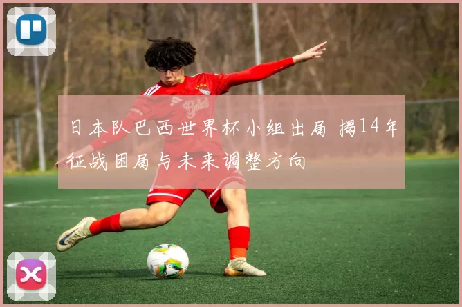 日本队巴西世界杯小组出局 揭14年征战困局与未来调整方向