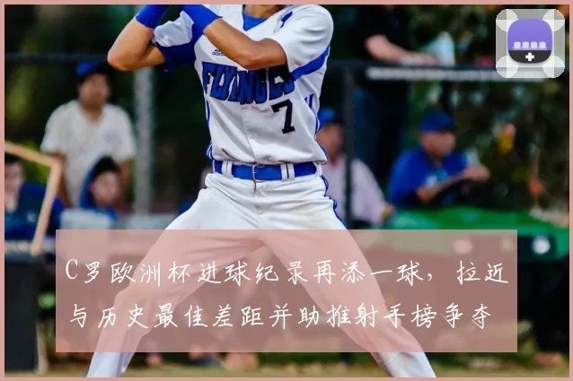 C罗欧洲杯进球纪录再添一球，拉近与历史最佳差距并助推射手榜争夺