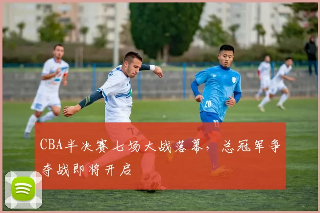 CBA半决赛七场大战落幕,总冠军争夺战即将开启