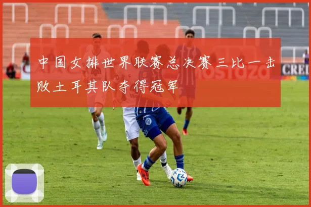 中国女排世界联赛总决赛三比一击败土耳其队夺得冠军