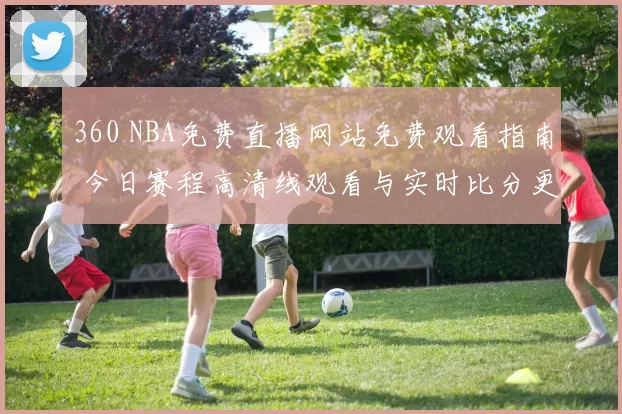 360 NBA免费直播网站免费观看指南 今日赛程高清线观看与实时比分更新