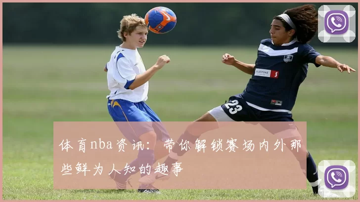 体育nba资讯:带你解锁赛场内外那些鲜为人知的趣事