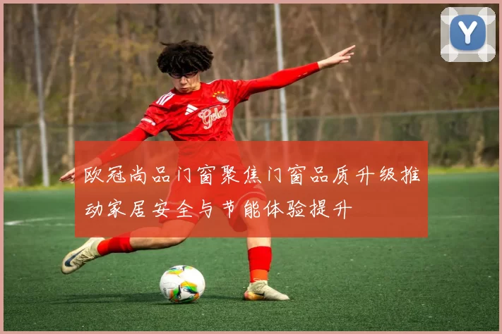 欧冠尚品门窗聚焦门窗品质升级推动家居安全与节能体验提升