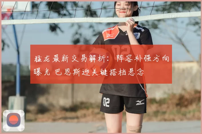 猛龙最新交易解析:阵容补强方向曝光 巴恩斯迎关键搭档悬念