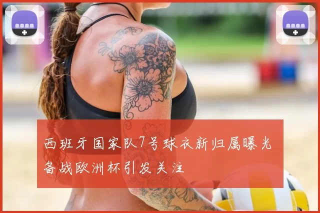 西班牙国家队7号球衣新归属曝光 备战欧洲杯引发关注