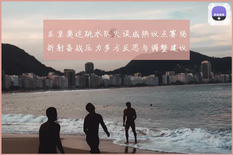 东京奥运跳水队失误成热议点赛场折射备战压力多方反思与调整建议