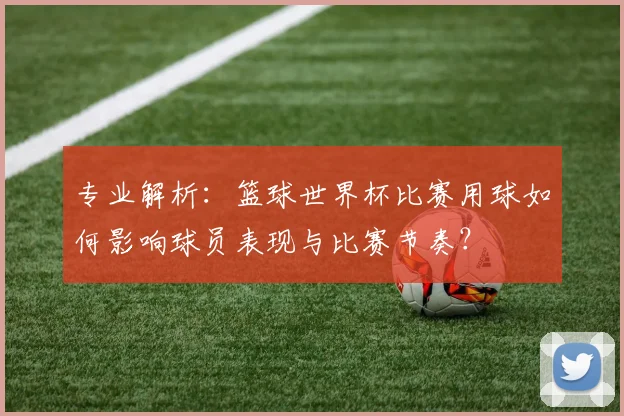 专业解析：篮球世界杯比赛用球如何影响球员表现与比赛节奏？