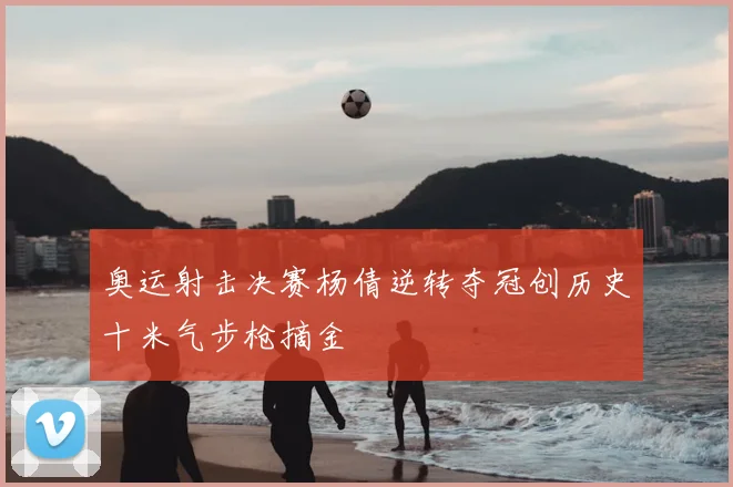 奥运射击决赛杨倩逆转夺冠创历史十米气步枪摘金
